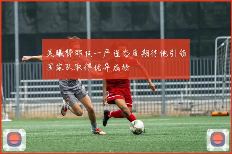 吴曦赞邵佳一严谨态度期待他引领国家队取得优异成绩