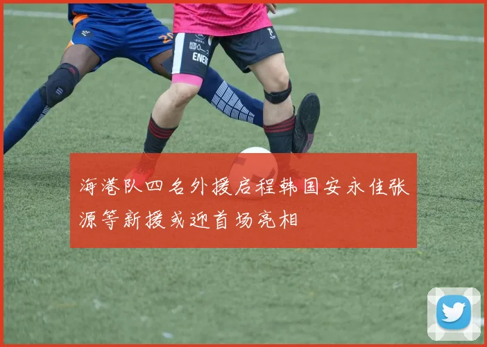 海港队四名外援启程韩国安永佳张源等新援或迎首场亮相
