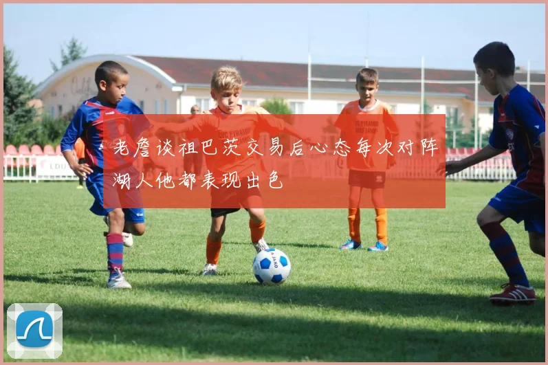 老詹谈祖巴茨交易后心态每次对阵湖人他都表现出色