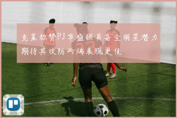 克莱称赞PJ华盛顿具备全明星潜力期待其攻防两端表现更佳