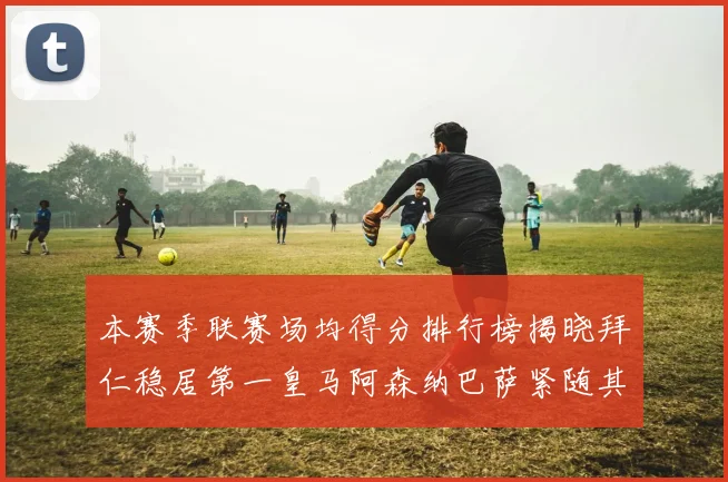 本赛季联赛场均得分排行榜揭晓拜仁稳居第一皇马阿森纳巴萨紧随其后