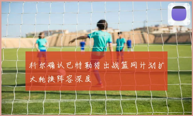 科尔确认巴特勒将出战篮网计划扩大轮换阵容深度