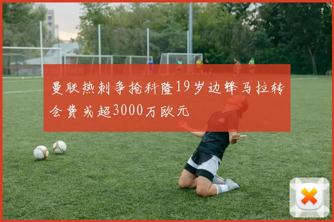 曼联热刺争抢科隆19岁边锋马拉转会费或超3000万欧元