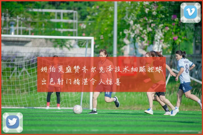 姆伯莫盛赞齐尔克泽技术细腻控球出色射门精湛令人惊喜