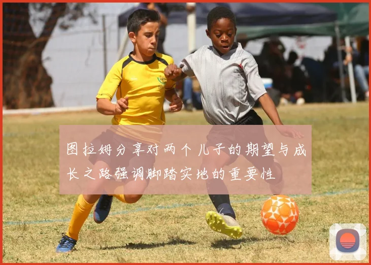 图拉姆分享对两个儿子的期望与成长之路强调脚踏实地的重要性