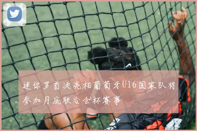 迷你罗首次亮相葡萄牙U16国家队将参加月底联合会杯赛事