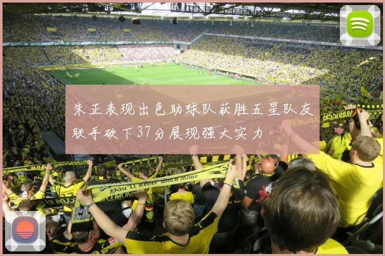 朱正表现出色助球队获胜五星队友联手砍下37分展现强大实力